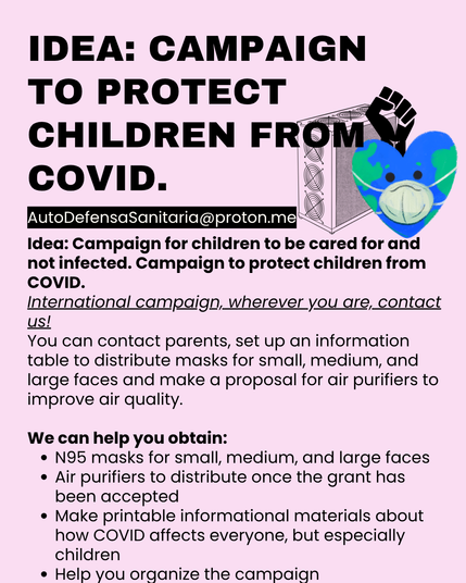 IDEA: CAMPAIGN TO PROTECT CHILDREN FROM COVID.
Idea: Campaign for children to be cared for and not infected. Campaign to protect children from COVID.
International campaign, wherever you are, contact us!
You can contact parents, set up an information table to distribute masks for small, medium, and large faces and make a proposal for air purifiers to improve air quality.
We can help you obtain:
•	N95 masks for small, medium, and large faces
•	Air purifiers to distribute once the grant has been accepted
•	Make printable informational materials about how COVID affects everyone, but especially children
•	Help you organize the campaign
•	AutoDefensaSanitaria@proton.me