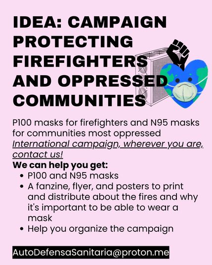 Idea: Campaign protecting firefighters and oppressed communities
P100 masks for firefighters and N95 masks for communities most oppressed
International campaign, wherever you are, contact us!
We can help you get:
•	P100 and N95 masks
•	A fanzine, flyer, and posters to print and distribute about the fires and why it's important to be able to wear a mask
•	Help you organize the campaign
AutoDefensaSanitaria@proton.me