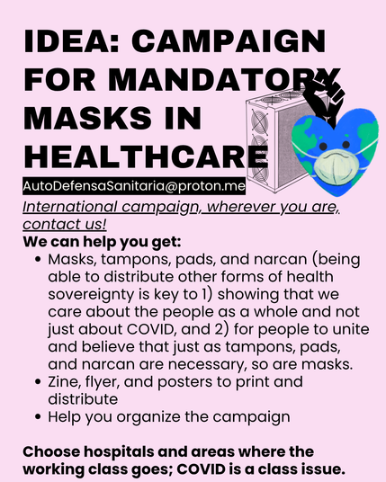 Idea: campaign for mandatory masks in healthcare
International campaign, wherever you are, contact us!
We can help you get:
•	Masks, tampons, pads, and narcan (being able to distribute other forms of health sovereignty is key to 1) showing that we care about the people as a whole and not just about COVID, and 2) for people to unite and believe that just as tampons, pads, and narcan are necessary, so are masks.
•	Zine, flyer, and posters to print and distribute
•	Help you organize the campaign
•	Choose hospitals and areas where the working class goes; COVID is a class issue.
AutoDefensaSanitaria@proton.me