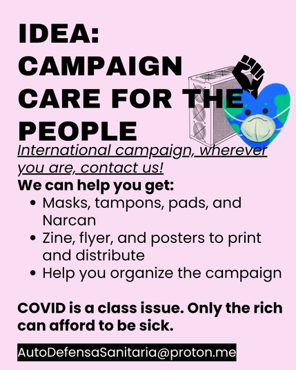 Idea: campaign Care for the People 
International campaign, wherever you are, contact us!
We can help you get:
•	Masks, tampons, pads, and Narcan
•	Zine, flyer, and posters to print and distribute
•	Help you organize the campaign
•	COVID is a class issue. Only the rich can afford to be sick.
AutoDefensaSanitaria@proton.me