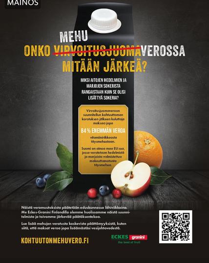 Mainos
Kuva hedelmistä ja mehutölkistä
                           
MEHU

ONKO VIRVOITUS> MEHU> JUOMAVEROSSA MITÄÄN JÄRKEÄ?

MIKSI AITOJEN HEDELMIEN JA
MARJOJEN SOKERISTA RANGAISTAAN KUIN SE OLISI LISÄTTYÄ SOKERIA?

Virvoitusjuomaveroon
suunnitellun kohtuuttoman korotuksen jälkeen kuluttaja maksaa jopa
84% ENEMMÄN VEROA
vitamiinirikkaasta täysmehustaan.

Suomi on ainoa maa EU:ssa, jossa verotetaan hedelmistä ja marjoista valmistettua makeuttamatonta täysmehua.


Näistä veromuutoksista päätetään eduskunnassa lähiviikkoina. Me Eckes-Granini Finlandilla olemme huolissamme näistä suunni- telmista ja toivomme järkevää päätöksentekoa.

Lue lisää mehujen verotusta koskevista päättömyyksistä, kuten siitä, että maksat veroa jopa lisäämästäsi vesijohtovedestä.
KOHTUUTONMEHUVERO.FI

ECKES granini
the best of fruit