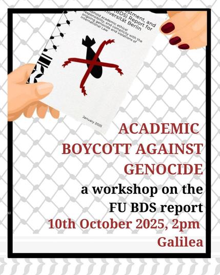 💥Announcement! Friday 10.10.2025💥

📜 Academic boykott against genocide 📜

Friday, 10.10.2025 | 2 p.m. | GalileA FU Berlin Otto-von-Simson-Straße 26 14195 Berlin

Arrival: U3, Bus 110 Freie Universität | Bus M11 Hittorfstraße

📣 Call to action: https://asanb.noblogs.org/?p=13493 - @bds_fu

#b1010 #BoycottIsrael

Join us on Friday, the 10th October at 2 pm in Galilea (Otto-von-Simson-Str. 26, 14195 Berlin) to examine FU's different institutional and financial ties in the wider German educational system and how they relate to complicity in genocide, apartheid and occupation. We will also discuss the possible impact of an academic boycott and the possibilities of its implementation at the FU.

Get to know us and our campaign and learn how you can get involved!

German whisper translations will be provided.