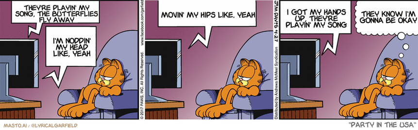 Original Garfield comic from April 27, 2017
Text replaced with lyrics from: Party in the USA

Transcript:
• They're Playin' My Song, The Butterflies Fly Away
• I'm Noddin' My Head Like, Yeah
• Movin' My Hips Like, Yeah
• I Got My Hands Up, They're Playin' My Song
• They Know I'm Gonna Be Okay


--------------
Original Text:
• TV:  I'm afraid I have bad news, Curtis. Give it to me straight, Doc.  You have a severe...nut allergy.  Noooo!!
• Garfield:  Tough break for a squirrel.

In the comic strip, a group of characters are gathered around a television set, watching it with interest. Three of the characters are seated on a couch, while two others are lying on a bed. The television is located in the background, and one of the characters seems to have a speech bubble saying, "I'm just not good at playing music like you guys are."

The comic strip is divided into three panels, each depicting a different scene of the characters interacting with the television. The characters appear to be engaged in conversation, and their body language suggests that they are enjoying the show being displayed on the screen.
