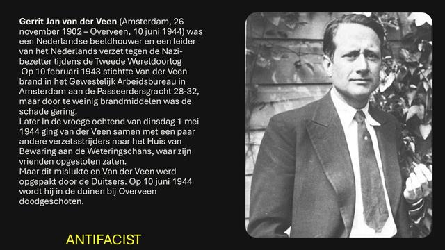 Gerrit Jan van der Veen (Amsterdam, 26 november 1902 - Overveen, 10 juni 1944) was een Nederlandse beeldhouwer en een leider van het Nederlands verzet tegen de Nazi- bezetter tijdens de Tweede Wereldoorlog Op 10 februari 1943 stichtte Van der Veen. brand in het Gewestelijk Arbeidsbureau in Amsterdam aan de Passeerdersgracht 28-32, maar door te weinig brandmiddelen was de schade gering.
Later In de vroege ochtend van dinsdag 1 mei 1944 ging van der Veen samen met een paar andere verzetsstrijders naar het Huis van. Bewaring aan de Weteringschans, waar zijn vrienden opgesloten zaten.
Maar dit mislukte en Van der Veen werd opgepakt door de Duitsers. Op 10 juni 1944 wordt hij in de duinen bij Overveen
doodgeschoten.
ANTIFACIST