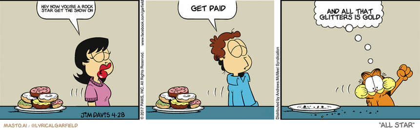 Original Garfield comic from April 28, 2017
Text replaced with lyrics from: All Star

Transcript:
• Hey Now You're A Rock Star Get The Show On
• Get Paid
• And All That Glitters Is Gold


--------------
Original Text:
• Liz:  Willpower.
• Jon:  Willpower.
• Garfield:  Indulgence power!

In the comic strip, we see a man and a woman sitting at a dining table with plates of food in front of them. The man is eating a donut while the woman watches him. They are sitting in three different positions, with the woman sitting in the bottom left, the man sitting in the middle, and the woman sitting in the bottom right.

The comic strip also contains several conversations between the man and the woman, including discussions about food, money, and their plans for the evening. The overall tone of the comic strip is lighthearted and humorous, with the man's love for donuts and the woman's attentive nature creating an amusing dynamic.
