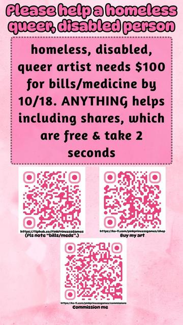 a pink image that reads "Please help a homeless queer, disabled person

homeless, disabled, queer artist needs $100 for bills/medicine by 10/18. ANYTHING helps including shares, which are free & take 2 seconds"

there's 3 QR codes at the bottom. the top left one leads to https://tiphub.co/PinkPrincessGames and is labelled "(Pls note "bills/meds".)". the top right one leads to https://ko-fi.com/pinkprincessgames/shop and is labelled "Buy my art". the bottom one leads to https://ko-fi.com/pinkprincessgames/commissions and is labelled "Commission me".