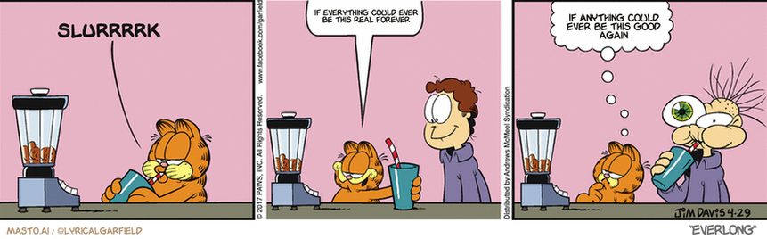 Original Garfield comic from April 29, 2017
Text replaced with lyrics from: ﻿Everlong

Transcript:
• If Everything Could Ever Be This Real Forever
• If Anything Could Ever Be This Good Again


--------------
Original Text:
• Garfield:  Ahhhhhhh.  Needs more cat food.

The image presents a comic strip divided into three panels, each depicting a different scene with a unique character. In the first panel, a Garfield character, with a surprised expression, stands next to a blender. The second panel shows a scene where a person is drinking a beverage from a blender. The third panel depicts another Garfield character who appears to be drinking from a blender, with a surprised expression.

The panels are connected, creating a continuous flow of the story. The comic strip includes elements such as a blender and cups, as well as a speech bubble that provides additional information about the characters and their actions.