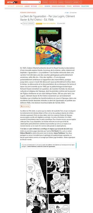 Capture d'écran du début de la longue et belle chronique de La Dent de l'iguanodon (de Lisa Lugrin, Clément Xavier et Pol Cherici) par Romain Garnier sur actua BD. Favori de la rédaction, 5 *, chapeau : En 1825, Gideon Mantell présente devant la Royal Society la description d’une nouvelle espèce fossile. Inconnue de la science, cette créature est baptisée « Iguanodon ». Le problème ? Les fossiles retrouvés dans une carrière l’ont été dans une des couches géologiques particulièrement anciennes, celle dite de « l’ère des reptiles ». À une époque potentiellement antérieure à l’apparition des mammifères, puisque jusqu’alors, aucun n’avait été découvert aussi profondément enfoui dans le temps. La découverte et la documentation de ce dinosaure (le terme et taxon ne sont inventés qu’en 1842 par le paléontologue britannique Richard Owen) remettent en question, de manière frontale, les discours culturels et religieux de l’époque, dont la première victime est le pouvoir de l’Église chrétienne et son récit biblique fixiste. 200 ans plus tard, Lisa Lugrin, Clément Xavier & Pol Chérici reviennent sur cet événement fondateur qui cristallise les transformations en cours à l’époque, dans une excellente bande dessinée intitulée La dent de l’iguanodon et publiée aux éditions Flblb. Une lecture incontournable de l’année 2025.