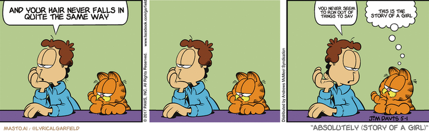 Original Garfield comic from May 1, 2017
Text replaced with lyrics from: Absolutely (Story of a Girl)

Transcript:
• And Your Hair Never Falls In Quite The Same Way
• You Never Seem To Run Out Of Things To Say
• This Is The Story Of A Girl


--------------
Original Text:
• Jon:  Does life get any better than this, Garfield?  I hope so.
• Garfield:  It had better.

The image presents a three-panel comic strip titled "Garfield's Never Sailed in the Same Way" in orange and green colors. The strip has three distinct panels, each featuring a different character.

In the first panel, a man sits at a table with a cat sitting on top of his head. The second panel features the man and cat at a table, with the man in a blue shirt and the cat on his head. The final panel depicts the man and cat sitting on a chair at the end of the table.

In each panel, the characters are depicted in different positions, emphasizing the idea that the man's hair never sails in the same way. The overall theme of the comic strip revolves around the unpredictable nature of life and the different paths we take.