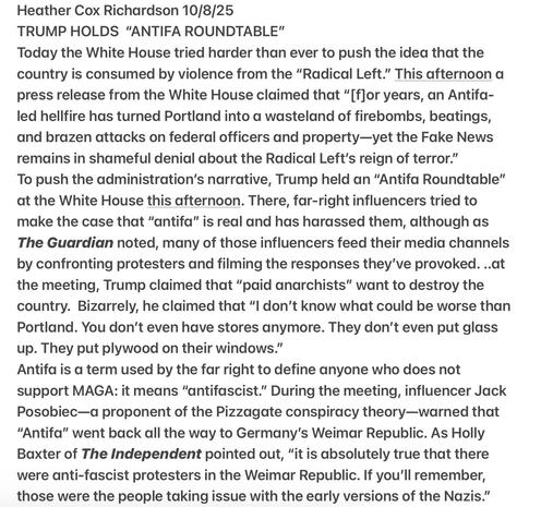 Heather Cox Richardson 10/8/25
TRUMP HOLDS “ANTIFA ROUNDTABLE"
White House tried harder than ever to push the idea that the
country is consumed by violence from the “Radical Left.” …
press release from the WH claimed that “for years, an Antifa-
led hellfire has turned Portland into a wasteland of firebombs, beatings, brazen attacks on federal officers & property—yet the Fake News
remains in shameful denial about the Radical Left's reign of terror.”
To push the admini.  narrative, Trump held an “Antifa Roundtable”
at the WH this afternoon. There, far-right influencers tried to
make the case that “antifa” is real & has harassed them, although as
The Guardian noted, many of those influencers feed their media channels
by confronting protesters &  filming the responses they've provoked. .. Trump claimed that “paid anarchists” want to destroy the
country. Bizarrely, he claimed  “I don't know what could be worse than
Portland. You don't even have stores anymore. They don’t even put glass
up. They put plywood on their windows."
Antifa is a term used by the far right to define anyone who does not
support MAGA: it means “antifascist.” influencer Jack
Posobiec— (Pizzagate conspiracy )warned that
“Antifa” went back all the way to Germany's Weimar Republic. As Holly
Baxter of The Independent pointed out, “it is absolutely true that there
were anti-fascist protesters in the Weimar Republic. If you'll remember,
those were the people taking issue with the early versions of the Nazis."