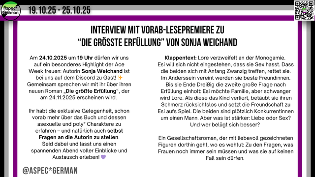 Das Bild ist ein Social Media Beitrag zur Ace Week 2025 und bewirbt ein besonderes Event: „Interview mit Vorab-Lesepremiere zu ‘Die größte Erfüllung’ von Sonja Weichand“. Links steht die Einladung zum Event am 24.10.2025 um 19 Uhr auf Discord mit der Autorin Sonja Weichand und Hinweisen auf exklusive Fragenmöglichkeiten und Einblicke in das Buch und seine asexuellen/poly* Charaktere. Rechts daneben folgt der Klappentext des Romans „Die größte Erfüllung“, der die Themen Monogamie, Frauenfreundschaft, Familie, Liebe, Sex und gesellschaftliche Erwartungen behandelt. Oben und rechts sind die lila-grau-weiß-schwarzen Aspec-Farbbalken und das Logo „AspecGerman“ zu sehen. Unten links steht: „@ASPECGERMAN“