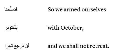 Short extract from "October Al Akhdar" (Green October)
By Mohamed El-Mekki Ibrahim (Khartoum, 1964)
Trans. from the Arabic by Fathima Cader (Toronto, LINE/BREAK, 2024)

Right column in Arabic.
Left in English:
"So we armed ourselves
with October,
and we shall not retreat."