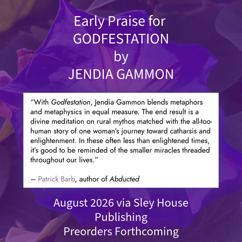 Purple morning glory background and the text:

Early Praise for
GODFESTATION
by
JENDIA GAMMON
"With Godfestation, Jendia Gammon blends metaphors and metaphysics in equal measure. The end result is a divine meditation on rural mythos matched with the all-too-human story of one woman's journey toward catharsis and enlightenment. In these often less than enlightened times, it's good to be reminded of the smaller miracles threaded throughout our lives."
- Patrick Barb, author of Abducted
August 2026 via Sley House
Publishing
Preorders Forthcoming