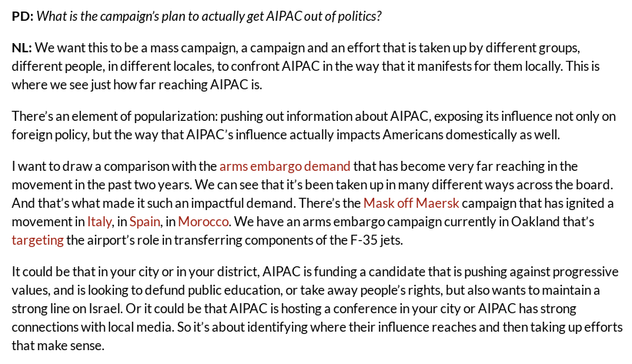 PD: What is the campaign’s plan to actually get AIPAC out of politics? 

NL: We want this to be a mass campaign, a campaign and an effort that is taken up by different groups, different people, in different locales, to confront AIPAC in the way that it manifests for them locally. This is where we see just how far reaching AIPAC is. 

There’s an element of popularization: pushing out information about AIPAC, exposing its influence not only on foreign policy, but the way that AIPAC’s influence actually impacts Americans domestically as well.

I want to draw a comparison with the arms embargo demand that has become very far reaching in the movement in the past two years. We can see that it’s been taken up in many different ways across the board. And that’s what made it such an impactful demand. There’s the Mask off Maersk campaign that has ignited a movement in Italy, in Spain, in Morocco. We have an arms embargo campaign currently in Oakland that’s targeting the airport’s role in transferring components of the F-35 jets. 

It could be that in your city or in your district, AIPAC is funding a candidate that is pushing against progressive values, and is looking to defund public education, or take away people’s rights, but also wants to maintain a strong line on Israel. Or it could be that AIPAC is hosting a conference in your city or AIPAC has strong connections with local media. So it’s about identifying where their influence reaches and then taking up efforts that make sense.