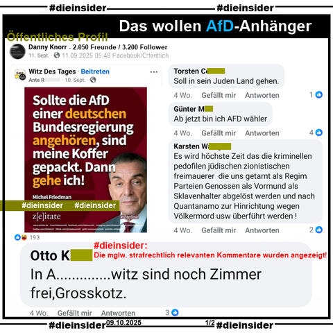 Auf dem öffentlichen Profil von Danny Knorr mit 2.050 Freunde und 3.200 Follower wird am 11.09.2025 ein Sharepic mit Michel Friedman und dem Zitat „Sollte die AfD einer deutschen Bundesregierung angehören, sind meine Koffer gepackt. Dann gehe ich“ von Juni 2023 geteilt.

Wir zeigen u.a. die Kommentare "In A... witz sind noch Zimmer frei, Grosskotz.", "Es wird höchste Zeit das die kriminellen pedofilen jüdischen zionistischen freimauerer die uns getarnt als Regim Parteien Genossen als Vormund als Sklavenhalter abgelöst werden und nach Quantanamo zur Hinrichtung wegen Völkermord usw überführt werden!", "Ab jetzt bin ich AFD wähler." und "Soll in sein Juden Land gehen."