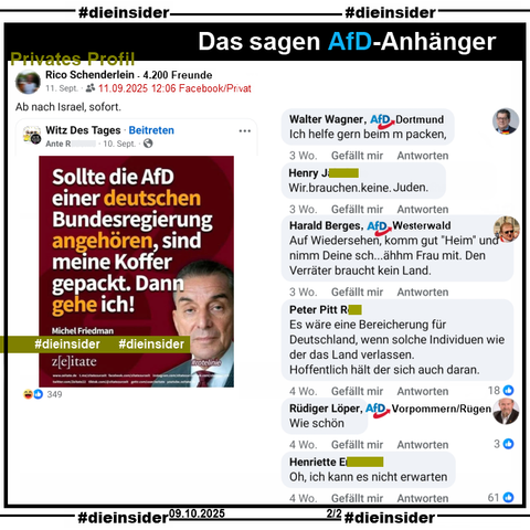 Auch auf dem privaten Profil von Rico Schenderlein mit 4.200 Freunde wird am 11.09.2025 das Sharepic mit Michel Friedman und dem Zitat „Sollte die AfD einer deutschen Bundesregierung angehören, sind meine Koffer gepackt. Dann gehe ich“ von Juni 2023 geteilt.

Hier zeigen wir die Kommentare von Walter Wagner AfD Dortmund mit "Ich helfe gern beim m packen.", von Harald Berges AfD Westerwald "Auf Wiedersehen, komm gut "Heim" und nimm Deine sch... ähhm Frau mit. Den Verräter braucht kein Land." und Rüdiger Löper AfD Vorpommern/Rügen mit "Wie schön.".

Außerdem zeigen wir noch u.a. "Wir. brauchen. keine. Juden.", "Es wäre eine Bereicherung für Deutschland, wenn solche Individuen wie der das Land verlassen. Hoffentlich hält der sich auch daran." und "Oh, ich kann es nicht erwarten."