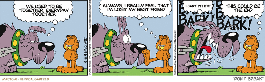 Original Garfield comic from May 3, 2017
Text replaced with lyrics from: ﻿Don't Speak

Transcript:
• We Used To Be Together, Everyday Together
• Always, I Really Feel That I'm Losin' My Best Friend
• I Can't Believe
• This Could Be The End


--------------
Original Text:
• Dog:  I just don't feel motivated to bark at you. 
• Garfield:  I just soaked my feet in your water dish.
• Dog:  Thanks!
• Garfield:  Happy to do my part.

The comic strip is about three different dog characters in various situations. The first dog is a large grey and black dog, the second dog is a tiny orange and white dog, and the third dog is a black and brown dog. Each dog is in a different frame, showing them interacting with one another, likely sharing ideas or engaging in playful activities.

The comic strip features several humorous and imaginative scenarios, which provide entertainment for the viewers. The characters appear to be enjoying themselves while communicating and interacting with each other.
