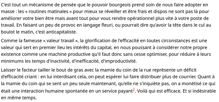 C'est tout un mécanisme de pensée que le pouvoir bourgeois prend soin de nous faire adopter en masse : les « routines matinales » pour mieux se réveiller et être frais et dispos ne sont pas là pour améliorer votre bien être mais avant tout pour vous rendre opérationnel plus vite à votre poste de travail. En faisant un peu de provoc en langage fleuri, ou pourrait dire qu'avoir la tête dans le cul au boulot le matin, c'est anticapitaliste.

Comme la fameuse « valeur travail », la glorification de l'efficacité en toutes circonstances est une valeur qui sert en premier lieu les intérêts du capital, en nous poussant à considérer notre propre existence comme une machine productive qu'il faut donc sans cesse optimiser, pour réduire à leurs minimums les temps d'inactivité, d'inefficacité, d'improductivité.

Laisser le facteur tailler le bout de gras avec la mamie du coin de la rue représente un déficit d'efficacité criant : en lui interdisant cela, on peut espérer lui faire distribuer plus de courrier. Quant à la mamie du coin qui se sent un peu seule maintenant, qu'elle ne s'inquiète pas, on a monétisé ce qui était une interaction humaine spontanée en un service payant2. Voilà qui est efficace. Et si indésirable en même temps.