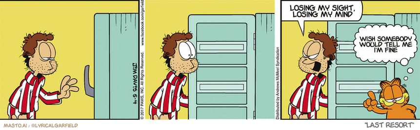 Original Garfield comic from May 4, 2017
Text replaced with lyrics from: Last Resort

Transcript:
• Losing My Sight, Losing My Mind
• Wish Somebody Would Tell Me I'm Fine


--------------
Original Text:
• Jon:  Garfield!
• Garfield:  He who eats first, eats best.

The comic strip is a three-panel graphic featuring the character Garfield. The panels are in a row, each depicting a different scene. In the first panel, Garfield is standing in a room and pointing at a blue door. In the second panel, Garfield is holding a door and appears to be saying "I'll lose my sight if you keep me from coming out". The third panel shows Garfield standing in the doorway and saying "I wish somebody else would fall in my face".