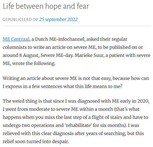 ME Centraal, a Dutch ME-infochannel, asked their regular columnists to write an article on severe ME, to be published on or around 8 August, Severe ME-day. Marieke Suur, a patient with severe ME, wrote the following.

Writing an article about severe ME is not that easy, because how can I express in a few sentences what this life means to me?

The weird thing is that since I was diagnosed with ME early in 2020, I went from moderate to severe ME within a month (that’s what happens when you miss the last step of a flight of stairs and have to undergo two operations and ‘rehabilitate’ for six months). I was relieved with this clear diagnosis after years of searching, but this relief soon turned into despair.