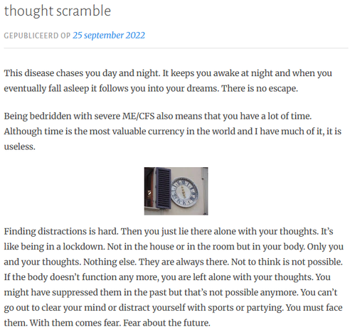 thought scramble
Gepubliceerd op 25 september 2022
This disease chases you day and night. It keeps you awake at night and when you eventually fall asleep it follows you into your dreams. There is no escape.  

Being bedridden with severe ME/CFS also means that you have a lot of time. Although time is the most valuable currency in the world and I have much of it, it is useless. 


Finding distractions is hard. Then you just lie there alone with your thoughts. It’s like being in a lockdown. Not in the house or in the room but in your body. Only you and your thoughts. Nothing else. They are always there. Not to think is not possible. If the body doesn’t function any more, you are left alone with your thoughts. You might have suppressed them in the past but that’s not possible anymore. You can’t go out to clear your mind or distract yourself with sports or partying. You must face them. With them comes fear. Fear about the future.