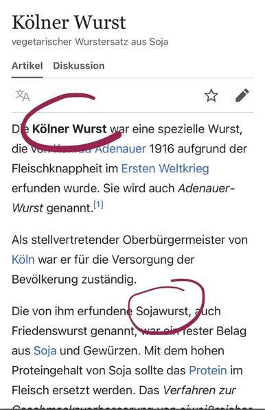 Screenshot des Artikels "Kölner Wurst (vegetarischer Wurstersatz aus Soja)" von Wikipedia

ganzer Text (die Worte "Kölner Wurst" und "Sojawurst" sind rot eingekreist):

"Die Kölner Wurst war eine spezielle Wurst, die von Konrad Adenauer 1916 aufgrund der Fleischknappheit im Ersten Weltkrieg erfunden wurde. Sie wird auch Adenauer-Wurst genannt.

Als stellvertretender Oberbürgermeister von Köln war er für die Versorgung der Bevölkerung zuständig.

Die von ihm erfundene Sojawurst, auch Friedenswurst genannt, war ein fester Belag aus Soja und Gewürzen. Mit dem hohen Proteingehalt von Soja sollte das Protein im Fleisch ersetzt werden. Das Verfahren zur"