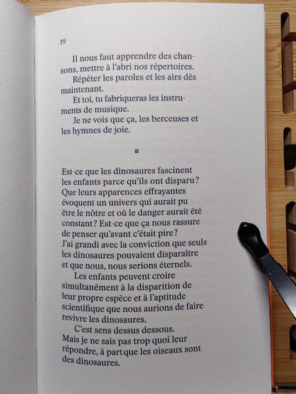 Photo de la page19 :

"Il nous faut apprendre des chan-
sons, mettre à I'abri nos répertoires. 
Répéter les paroles et les airs dès maintenant. 
Et toi, tu fabriqueras les instruments de musique. 
Je ne vois que ça, les berceuses et les hymnes de joie. 

Est-ce que les dinosaures fascinent 
les enfants parce qu'ils ont disparu? 
Que leurs apparences effrayantes 
évoquent un univers qui aurait pu 
être le nôtre et où le danger aurait été 
constant? Est-ce que ça nous rassure 
de penser qu'avant c’était pire? 
J'ai grandi avec la conviction que seuls 
les dinosaures pouvaient disparaître 
et que nous, nous serions éternels. 
Les enfants peuvent croire 
simultanément à la disparition de 
leur propre espèce et à l'aptitude 
scientifique que nous aurions de faire 
revivre les dinosaures. 
C'est sens dessus dessous. 
Mais je ne sais pas trop quoi leur 
répondre, à part que les oiseaux sont des dinosaures.