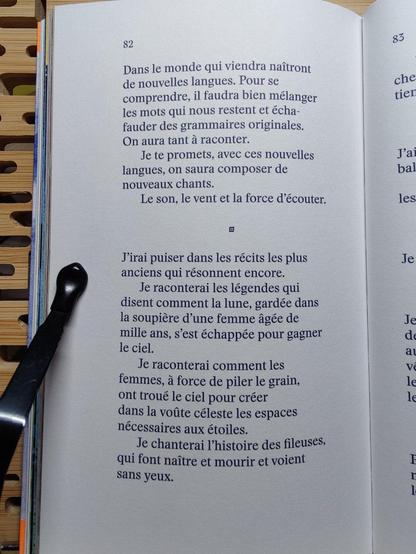 Photo de la page 82 :

"Dans le monde qui viendra naîtront
de nouvelles langues. Pour se 
comprendre, il faudra bien mélanger
les mots qui nous restent et écha-
fauder des grammaires originales.
On aura tant à raconter.
Je te promets, avec des nouvelles
langues, on saura composer de
nouveaux chants.
Le son, le vent et la force d'écouter. 

J'irai puiser dans les récits les plus
anciens qui résonnent encore.
Je raconterai les légendes qui
disent comment la lune, gardée dans
la soupière d'une femme âgée de
mille ans, s'est échappée pour gagner
le ciel.
Je raconterai comment les
femmes, à force de piler le grain,
ont troué le ciel pour créer
dans la voûte céleste les espaces
nécessaires aux étoiles.
Je chanterai l'histoire des fileuses,
qui font naître et mourir et voient
sans yeux."
