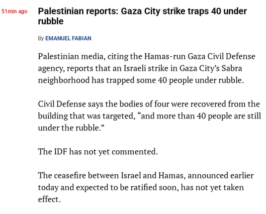 Palestinian reports: Gaza City strike traps 40 under rubble
By Emanuel Fabian

Palestinian media, citing the Hamas-run Gaza Civil Defense agency, reports that an Israeli strike in Gaza City’s Sabra neighborhood has trapped some 40 people under rubble.

Civil Defense says the bodies of four were recovered from the building that was targeted, “and more than 40 people are still under the rubble.”

The IDF has not yet commented.

The ceasefire between Israel and Hamas, announced earlier today and expected to be ratified soon, has not yet taken effect.