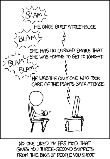 an XKCD comic

    [Cueball is sitting in a chair in front of his TV holding a gamepad while playing a video game. Every time he shoots the sound is written inside a ring of small curved lines to indicate the noise. Text on the screen is noted after each round of blasts with a zigzag line from the screen and between each entry.]
    Blam
    Game: He once built a treehouse.
    Blam
    Game: She has 110 unread emails that she was hoping to get to tonight.
    Blam blam
    Game: He was the only one who took care of the plants back at base.

    [Caption below the panel:]
    No one liked my FPS mod that gives you three-second snippets from the bios of people you shoot.
