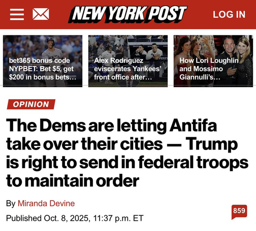 NEWYORKPOST Locin

The Dems are letting Antifa
take over their cities — Trump
is right to send in federal troops
to maintain order

By Miranda Devine (oo
Published Oct. 8, 2025, 11:37 p.m. ET p