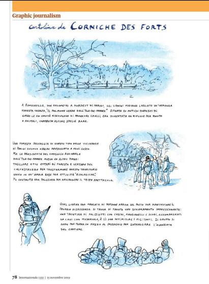 Graphic journalism
cartolina da CORNICHE DES FORTS
A ROMAINVILLE, DUE CHILOMETRI A NORDEST DI PARIGI, GLI UOMINI AVEVANO LASCIATO UN'IMMENSA FORESTA INCOLTA, IL POLMONE VERDE DELL'ÎLE-DE-FRANCE. SITUATA SU ANTICHI DEPOSITI DI GESSO LE CUI CAVITÀ RISCHIAVANO DI PROVOCARE CROLLI, ERA DIVENTATA UN RIFUGIO PER PIANTE E ANIMALI, COMPRESE ALCUNE SPECIE RARE.
Illustrazione: Un paesaggio con un albero in primo piano, un lago o fiume al centro e colline sullo sfondo.
UNA FORESTA SELVAGGIA DI QUESTO TIPO NELLE VICINANZE DI PARIGI DOVEVA ESSERE PRESERVATA A OGNI COSTO. MA LA PRESIDENTE DEL CONSIGLIO REGIONALE DELL'ÎLE-DE-FRANCE AVEVA UN ALTRO PIANO: TAGLIARE OTTO ETTARI DI FORESTA E VERSARE DEL CALCESTRUZZO PER TRASFORMARE QUESTO TERRITORIO UNICO IN UN'AMPIA BASE PER ATTIVITÀ "ECOLOGICHE". FU COSTRUITA UNA PALIZZATA PER NASCONDERE IL TRISTE SPETTACOLO.
Illustrazione: Un gruppo di figure, presumibilmente operai, che camminano su un terreno accidentato.
QUEL GIORNO UNA MANCIATA DI PERSONE ARRIVA SUL POSTO PER MANIFESTARE IL PROPRIO DISACCORDO. SI TROVA DI FRONTE UNO SCHIERAMENTO IMPRESSIONANTE: UNA TRENTINA DI POLIZIOTTI CON CASCHI, MANGANELLI E SCUDI, ACCOMPAGNATI DA CANI CON MUSERUOLA, È LÌ PER INTIMIDIRE I MILITANTI. IL GRUPPO SI SIEDE PER TERRA IN MEZZO AL PASSAGGIO PER INTRALCIARE L'AVANZATA DEL CANTIERE.
Illustrazione: In basso a sinistra, una figura con un elmetto e uno scudo. In basso a destra, un gruppo di persone sedute a terra.