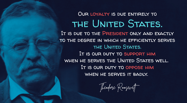 Our loyalty is due entirely to the United States. It is due to the President only and exactly to the degree in which he efficiently serves the United States. It is our duty to support him when he serves the United States well. It is our duty to oppose him when he serves it badly. - Teddy Roopsevelt