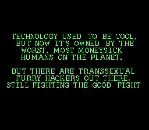 Technology used to be cool, but now it's owned by the worst, most moneysick humans on the planet. 

But there are transsexual furry hackers out there, still fighting the good fight