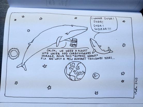 A drawing depicts two space whales are swimming through the Solar System. The little one screams "I wanna soda! Soda! Soda! Sodaaa!!!"
The biger one holds a bag of "Humans instant" and says "Ok, ok, we need a planet with water and a carbohydrates storage, pour this "humans instant" fix and wait a few hundret thousands years...'