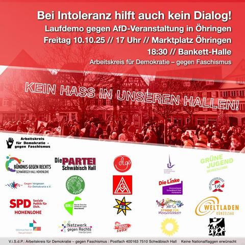 Bei Intoleranz hilft auch kein Dialog!

Laufdemo gegen AfD-Veranstaltung in Öhringen
Freitag 10.10.25 // 17 Uhr // Marktplatz Öhringen
18:30 // Bankett Halle

Arbeitskreis für Demokratie - gegen Faschismus!

KEIN HASS IN UNSEREN HALLEN!


Das Sharepic ist in rot gehalten; in der Mitte ist ein Foto einer Menschenmenge auf dem Öhringer Marktplatz


Unten sind nich zahlreiche Parteien, Vereine und Organisationen aufgeführt, die den Demoaufruf unterstützen