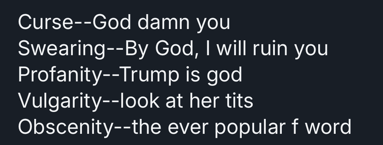 The image is a dark, solid black rectangle. Superimposed over the black background is a series of lines of white text, stacked vertically. The text reads, in order from top to bottom: "Curse--God damn you", "Swearing--By God, I will ruin you", "Profanity--Trump is god", "Vulgarity--look at her tits", and "Obscenity--the ever popular f word". The text appears to be intentionally disruptive or provocative in nature, utilizing progressively stronger language categories as it descends.