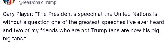 DementiaDon secreted on his anti-social medium (https://truthsocial.com/@realDonaldTrump/posts/115345035086352570): "Gary Player: The President's speech at the United Nations is without a question one of the greatest speeches I've ever heard, and two of my friends who are not Trump fans are now his big, big fans.'"
