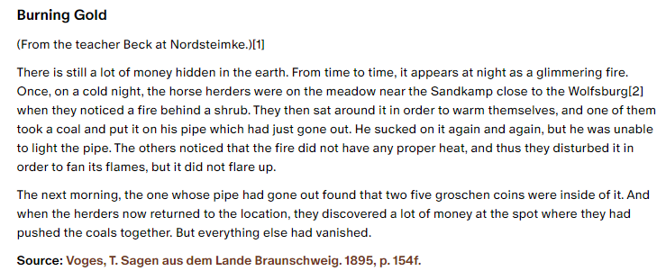 Burning Gold:

(From the teacher Beck at Nordsteimke.)[1]

There is still a lot of money hidden in the earth. From time to time, it appears at night as a glimmering fire. Once, on a cold night, the horse herders were on the meadow near the Sandkamp close to the Wolfsburg[2] when they noticed a fire behind a shrub. They then sat around it in order to warm themselves, and one of them took a coal and put it on his pipe which had just gone out. He sucked on it again and again, but he was unable to light the pipe. The others noticed that the fire did not have any proper heat, and thus they disturbed it in order to fan its flames, but it did not flare up.

The next morning, the one whose pipe had gone out found that two five groschen coins were inside of it. And when the herders now returned to the location, they discovered a lot of money at the spot where they had pushed the coals together. But everything else had vanished.

Source: Voges, T. Sagen aus dem Lande Braunschweig. 1895, p. 154f.