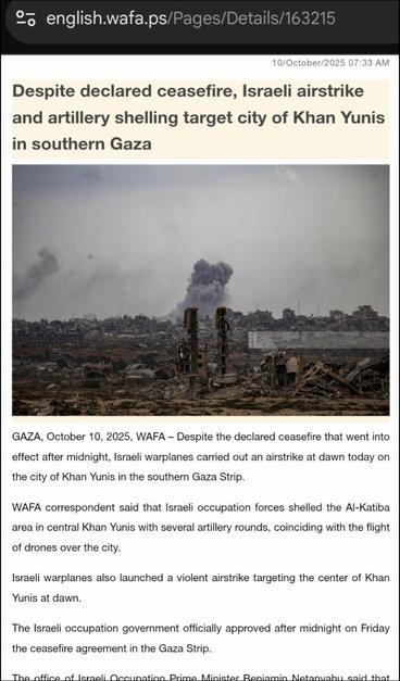 https://english.wafa.ps/Pages/Details/163215

10/October/2025 07:33 AM

[Photo: shelling at dawn, smoke rises from the ground]
Despite declared ceasefire, Israeli airstrike and artillery shelling target city of Khan Yunis in southern Gaza

GAZA, October 10, 2025, WAFA – Despite the declared ceasefire that went into effect after midnight, Israeli warplanes carried out an airstrike at dawn today on the city of Khan Yunis in the southern Gaza Strip.

WAFA correspondent said that Israeli occupation forces shelled the Al-Katiba area in central Khan Yunis with several artillery rounds, coinciding with the flight of drones over the city.

Israeli warplanes also launched a violent airstrike targeting the center of Khan Yunis at dawn.

The Israeli occupation government officially approved after midnight on Friday the ceasefire agreement in the Gaza Strip.

The office of Israeli Occupation Prime Minister Benjamin Netanyahu said that the government formally endorsed the proposal presented by U.S. President Donald Trump to end the two-year war in Gaza.

Netanyahu’s office added that the government approved the general framework for the release of all hostages.

With the Israeli occupation government’s approval of the agreement, the ceasefire officially entered into force.
[...]