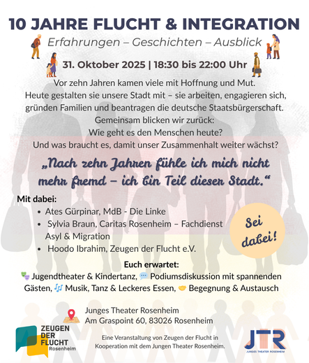Einladungsplakat mit viel Text auf weißem Grund, der blass die Silhouetten von sechs Menschen zeigt, die Gepäck tragen. Ein kleines Kind wird auf dem Arm getragen, ein anderes Kind geht and er Hand. Darüber der Text, teils mit Emojis und kleinen Grafiken illustriert: 
„10 JAHRE FLUCHT & INTEGRATION. Erfahrungen – Geschichten – Ausblick. 31. Oktober 2025, 18:30 bis 22:00 Uhr. 
Vor zehn Jahren kamen viele mit Hoffnung und Mut. Heute gestalten sie unsere Stadt mit – sie arbeiten, engagieren sich, gründen Familien und beantragen die deutsche Staatsbürgerschaft. Gemeinsam blicken wir zurück: Wie geht es den Menschen heute? Und was braucht es, damit unser Zusammenhalt weiter wächst?
„Nach zehn Jahren fühle ich mich nicht mehr fremd – ich bin Teil dieser Stadt.“
Mit dabei:
    • Ates Gürpinar, MdB – Die Linke
    • Sylvia Braun, Caritas Rosenheim – Fachdienst Asyl & Migration
    • Hoodo Ibrahim, Zeugen der Flucht e.V.
    • Junges Theater Rosenheim
Euch erwartet: Jugendtheater & Kindertanz, Podiumsdiskussion mit spannenden Gästen, Musik, Tanz & Leckeres Essen, Begegnung & Austausch.
Rathausstraße 26, 83022 Rosenheim“
Ein Störer-Button ruf dazu auf: „Sei dabei!“ Am Fuß der Seite ist mehrfach das Logo von Zeugen der Flucht wiederholt.