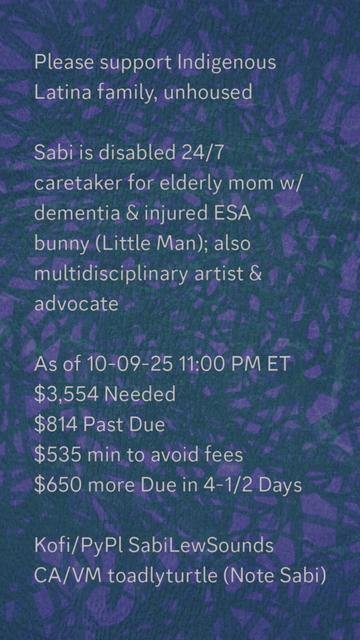 Please support Indigenous
Latina family, unhoused

Sabi is disabled 24/7
caretaker for elderly mom w/
dementia & injured ESA
bunny (Little Man); also
multidisciplinary artist &
advocate

As of 10-09-25 11:00 PM ET
$3,554 Needed
$814 Past Due
$535 min to avoid fees
$650 more Due in 4-1/2 Days

Kofi/PyPl SabiLewSounds
CA/VM toadlyturtle (Note Sabi)