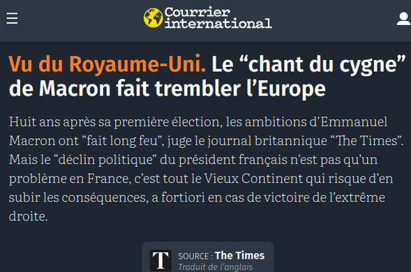 Titre d'aujourd'hui dans Courrier International :

 Le “chant du cygne” de Macron fait trembler l’Europe

Huit ans après sa première élection, les ambitions d’Emmanuel Macron ont “fait long feu”, juge le journal britannique “The Times”. Mais le “déclin politique” du président français n’est pas qu’un problème en France, c’est tout le Vieux Continent qui risque d’en subir les conséquences, a fortiori en cas de victoire de l’extrême droite.