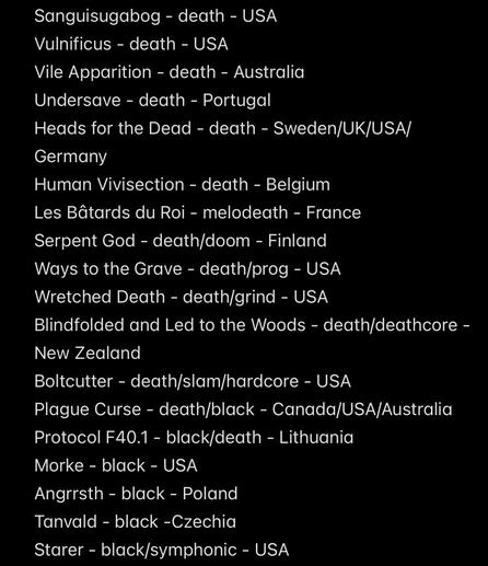 Sanguisugabog - death - USA
Vulnificus - death - USA
Vile Apparition - death - Australia
Undersave - death - Portugal
Heads for the Dead - death - Sweden/UK/USA/
Germany
Human Vivisection - death - Belgium
Les Bâtards du Roi - melodeath - France
Serpent God - death/doom - Finland
Ways to the Grave - death/prog - USA
Wretched Death - death/grind - USA
Blindfolded and Led to the Woods - death/deathcore -
New Zealand
Boltcutter - death/slam/hardcore - USA
Plague Curse - death/black - Canada/USA/Australia
Protocol F40.1 - black/death - Lithuania
Morke - black - USA
Angrrsth - black - Poland
Tanvald - black -Czechia
Starer - black/symphonic - USA