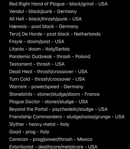 Red Right Hand of Plague - black/grind - USA
Vendul - black/punk - Germany
All Hell - black/thrash/punk - USA
Hæresis - post black - Germany
Terzij De Horde - post black - Netherlands
Frayle - doom/post - USA
Litania - doom - Italy/Serbia
Pandemic Outbreak - thrash - Poland
Testament - thrash - USA
Dead Heat - thrash/crossover - USA
Turn Cold - thrash/crossover - USA
Warrant - power/speed - Germany
Stonebirds - stoner/sludge/doom - France
Plague Doctor - stoner/sludge - USA
Beyond the Portal - psychedelic/sludge - USA
Friendship Commanders - sludge/noise/grunge - USA
Slyther - heavy metal - Italy
Goad - prog - Italy
Cemican - prog/power/thrash - Mexico
Extortionist - deathcore/metalcore - USA