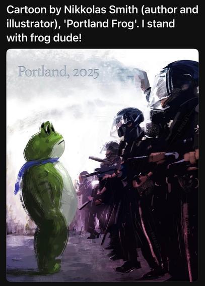 Text and cartoon.

Text: Cartoon by Nikkolas Smith (author and illustrator), 'Portland Frog'. I stand with frog dude!

Cartoon: A person in an inflatable frog costume stands casually in front of a bunch of ICE thugs with their weapons pointed at him.