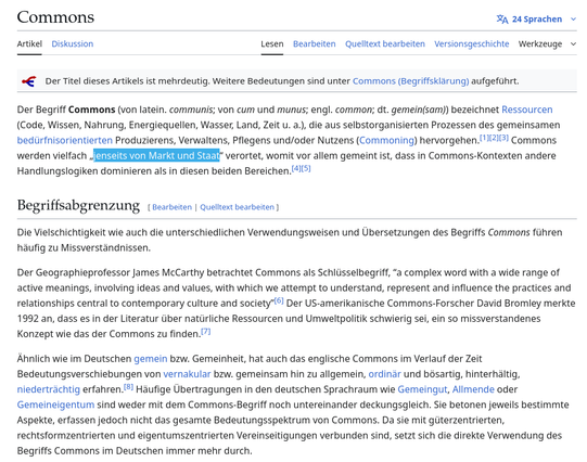 Der Begriff Commons (von latein. communis; von cum und munus; engl. common; dt. gemein(sam)) bezeichnet Ressourcen (Code, Wissen, Nahrung, Energiequellen, Wasser, Land, Zeit u. a.), die aus selbstorganisierten Prozessen des gemeinsamen bedürfnisorientierten Produzierens, Verwaltens, Pflegens und/oder Nutzens (Commoning) hervorgehen.[1][2][3] Commons werden vielfach „jenseits von Markt und Staat“ verortet, womit vor allem gemeint ist, dass in Commons-Kontexten andere Handlungslogiken dominieren als in diesen beiden Bereichen.[4][5]
Begriffsabgrenzung

Die Vielschichtigkeit wie auch die unterschiedlichen Verwendungsweisen und Übersetzungen des Begriffs Commons führen häufig zu Missverständnissen.

Der Geographieprofessor James McCarthy betrachtet Commons als Schlüsselbegriff, “a complex word with a wide range of active meanings, involving ideas and values, with which we attempt to understand, represent and influence the practices and relationships central to contemporary culture and society”[6] Der US-amerikanische Commons-Forscher David Bromley merkte 1992 an, dass es in der Literatur über natürliche Ressourcen und Umweltpolitik schwierig sei, ein so missverstandenes Konzept wie das der Commons zu finden.[7]

Ähnlich wie im Deutschen gemein bzw. Gemeinheit, hat auch das englische Commons im Verlauf der Zeit Bedeutungsverschiebungen von vernakular bzw. gemeinsam hin zu allgemein, ordinär und bösartig, hinterhältig, niederträchtig erfahre...