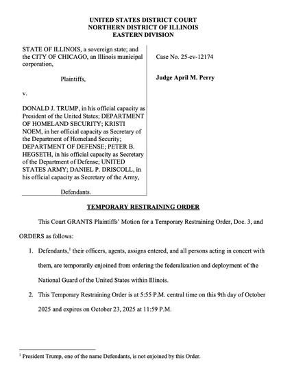 TEMPORARY RESTRAINING ORDER This Court GRANTS Plaintiffs' Motion for a Temporary Restraining Order, Doc. 3, and ORDERS as follows: 1. Defendants,' their officers, agents, assigns entered, and all persons acting in concert with them, are temporarily enjoined from ordering the federalization and deployment of the National Guard of the United States within Illinois. 2. This Temporary Restraining Order is at 5:55 P.M. central time on this 9th day of October 2025 and expires on October 23, 2025 at 11:59 P.M.