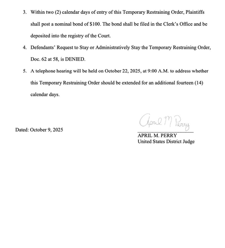 3. Within two (2) calendar days of entry of this Temporary Restraining Order, Plaintiffs shall post a nominal bond of $100. The bond shall be filed in the Clerk's Office and be deposited into the registry of the Court. 4. Defendants' Request to Stay or Administratively Stay the Temporary Restraining Order, Doc. 62 at 58, is DENIED. 5. A telephone hearing will be held on October 22, 2025, at 9:00 A.M. to address whether this Temporary Restraining Order should be extended for an additional fourteen (14) calendar days.