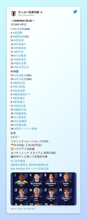 🔹𝗦𝗔𝗠𝗨𝗥𝗔𝗜 𝗕𝗟𝗨𝗘🔹
📝LINE-UP📝

1 #鈴木彩艶(GK)
4 #渡辺剛 
8 #南野拓実(C)
10 #堂安律
13 #中村敬斗
14 #伊東純也
17 #田中碧
19 #小川航基
21 #佐野海舟
22 #瀬古歩夢
25 #鈴木淳之介

𝐒𝐔𝐁🔄
12 #大迫敬介(GK)
23 #早川友基(GK)
2 #橋岡大樹
3 #谷口彰悟
5 #長友佑都
6 #藤田譲瑠チマ
7 #相馬勇紀 
9 #町野修斗
11 #前田大然
15 #鎌田大地 
16 #安藤智哉
18 #上田綺世
20 #久保建英
24 #斉藤光毅
26 #望月ヘンリー海輝

監督
#森保一

🏆キリンチャレンジカップ2025
🗓️10.10(金) ⌚️19:20(予定)
🆚パラグアイ代表🇵🇾
🏟パナソニック スタジアム 吹田(大阪)
📺日本テレビ系にて全国生中継

#三井不動産
#最高の景色を #SAMURAIBLUE
#jfa #daihyo #サッカー日本代表